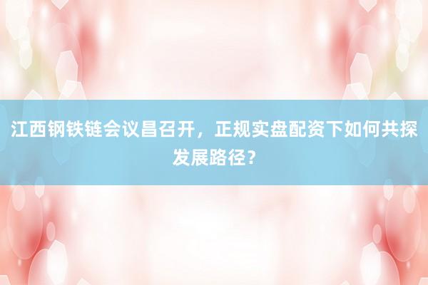 江西钢铁链会议昌召开，正规实盘配资下如何共探发展路径？