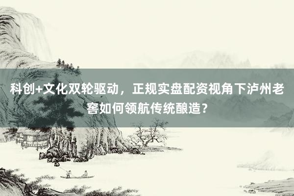 科创+文化双轮驱动，正规实盘配资视角下泸州老窖如何领航传统酿造？