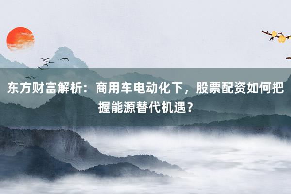 东方财富解析：商用车电动化下，股票配资如何把握能源替代机遇？
