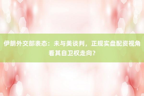 伊朗外交部表态：未与美谈判，正规实盘配资视角看其自卫权走向？