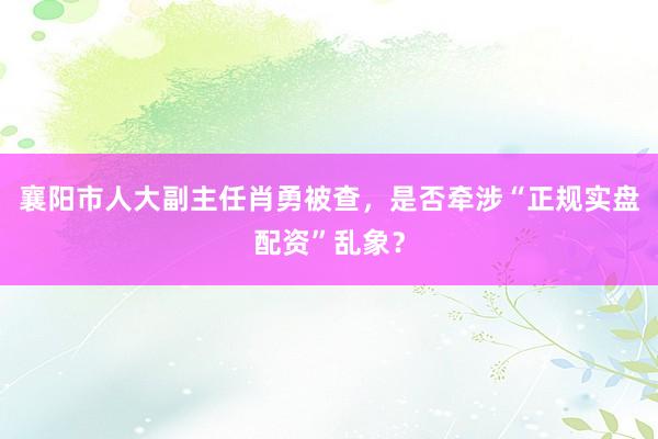 襄阳市人大副主任肖勇被查，是否牵涉“正规实盘配资”乱象？