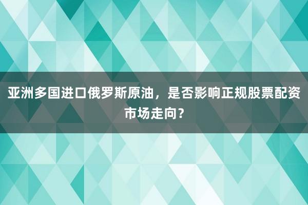 亚洲多国进口俄罗斯原油，是否影响正规股票配资市场走向？