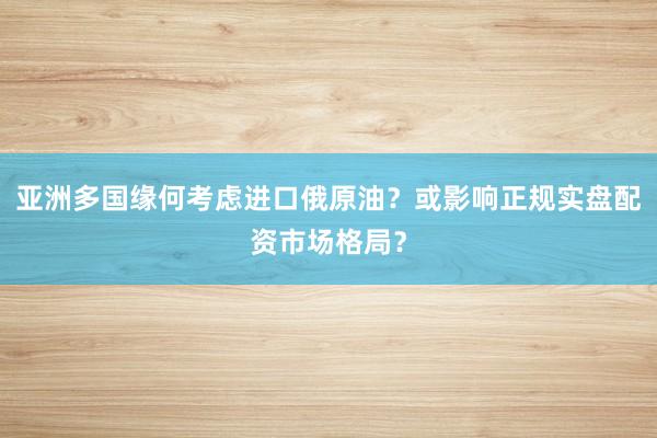亚洲多国缘何考虑进口俄原油？或影响正规实盘配资市场格局？