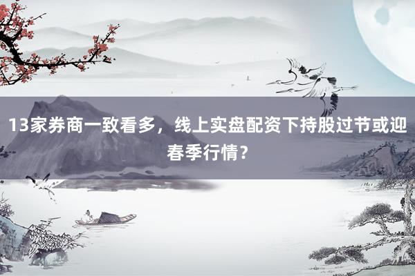 13家券商一致看多，线上实盘配资下持股过节或迎春季行情？