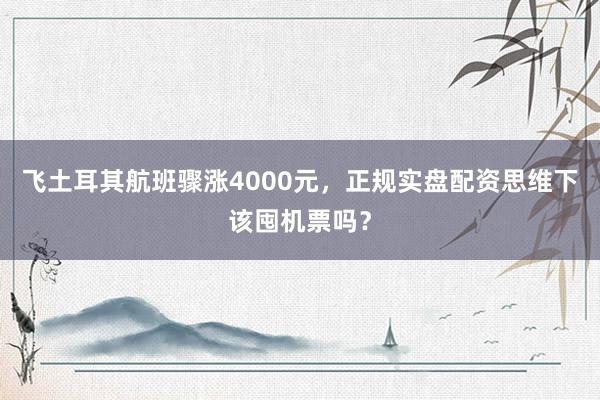 飞土耳其航班骤涨4000元，正规实盘配资思维下该囤机票吗？