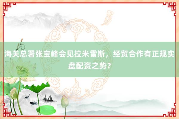 海关总署张宝峰会见拉米雷斯，经贸合作有正规实盘配资之势？