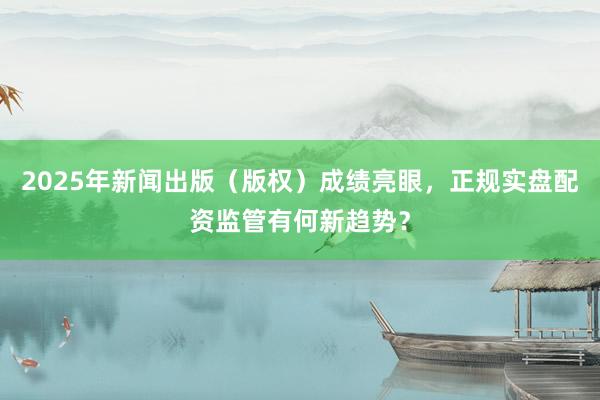 2025年新闻出版（版权）成绩亮眼，正规实盘配资监管有何新趋势？