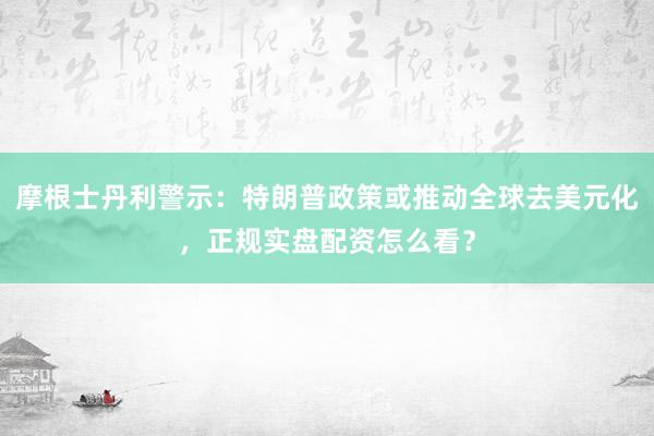 摩根士丹利警示：特朗普政策或推动全球去美元化，正规实盘配资怎么看？