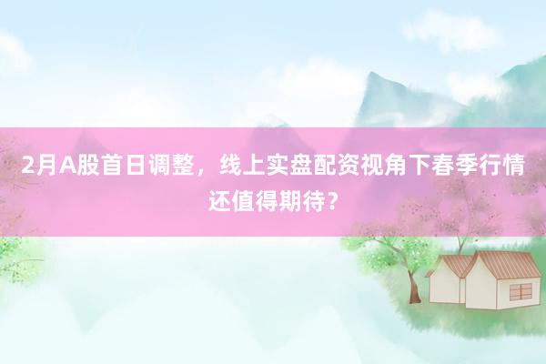 2月A股首日调整，线上实盘配资视角下春季行情还值得期待？