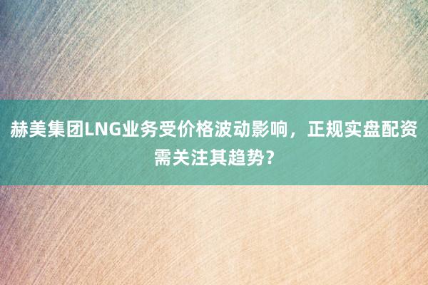 赫美集团LNG业务受价格波动影响，正规实盘配资需关注其趋势？