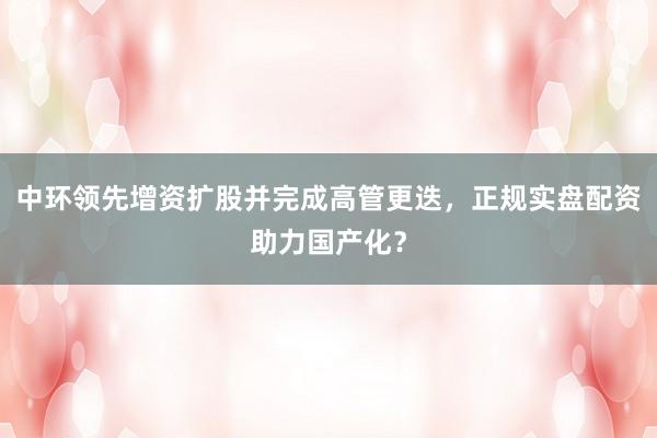 中环领先增资扩股并完成高管更迭，正规实盘配资助力国产化？