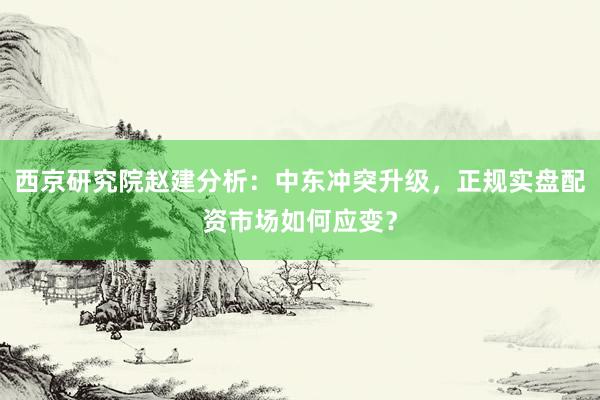 西京研究院赵建分析：中东冲突升级，正规实盘配资市场如何应变？