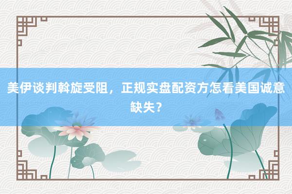 美伊谈判斡旋受阻，正规实盘配资方怎看美国诚意缺失？