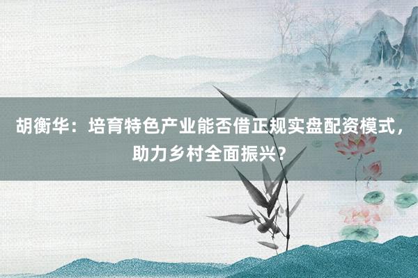胡衡华：培育特色产业能否借正规实盘配资模式，助力乡村全面振兴？