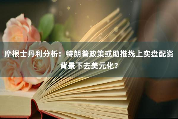 摩根士丹利分析：特朗普政策或助推线上实盘配资背景下去美元化？
