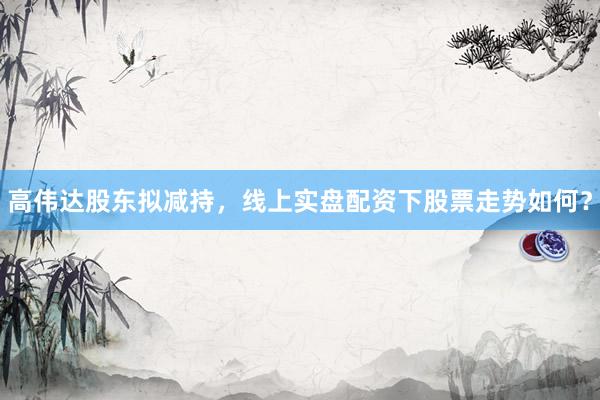 高伟达股东拟减持，线上实盘配资下股票走势如何？
