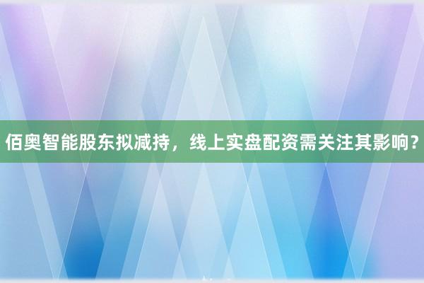 佰奥智能股东拟减持，线上实盘配资需关注其影响？