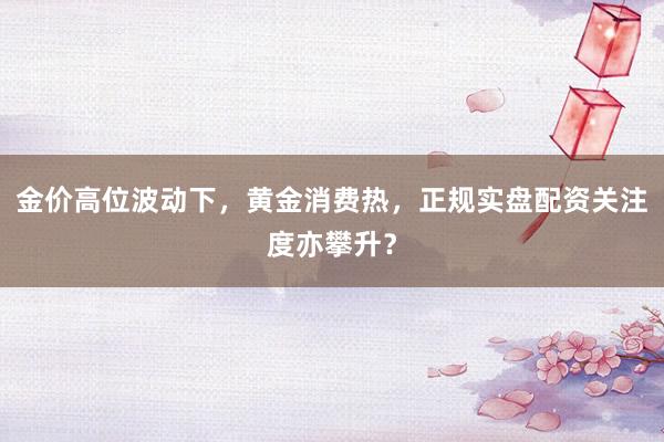 金价高位波动下，黄金消费热，正规实盘配资关注度亦攀升？