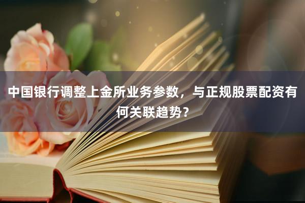 中国银行调整上金所业务参数，与正规股票配资有何关联趋势？