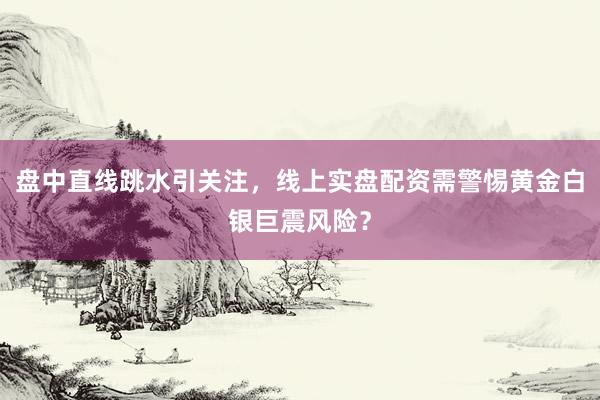 盘中直线跳水引关注，线上实盘配资需警惕黄金白银巨震风险？