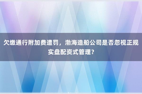 欠缴通行附加费遭罚，渤海造船公司是否忽视正规实盘配资式管理？
