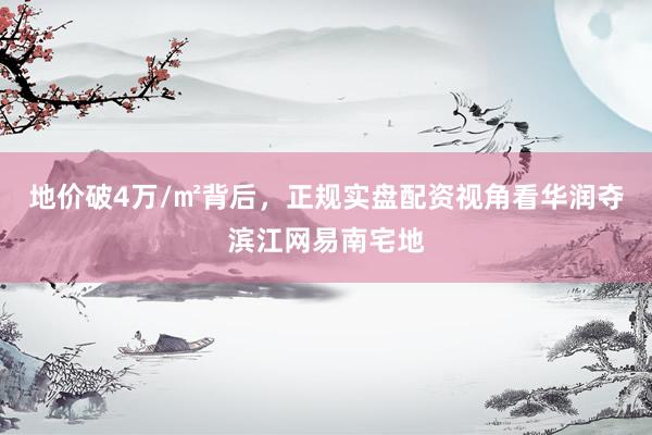 地价破4万/㎡背后，正规实盘配资视角看华润夺滨江网易南宅地