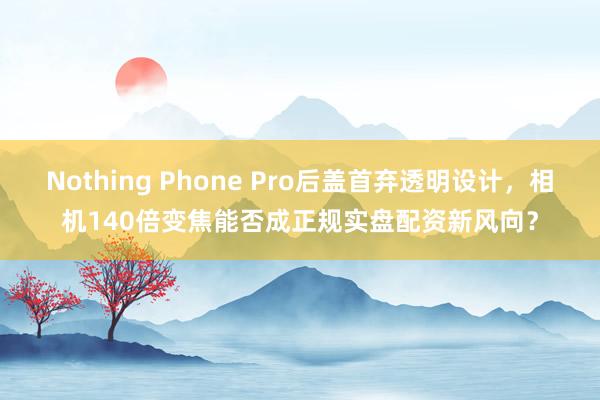 Nothing Phone Pro后盖首弃透明设计，相机140倍变焦能否成正规实盘配资新风向？