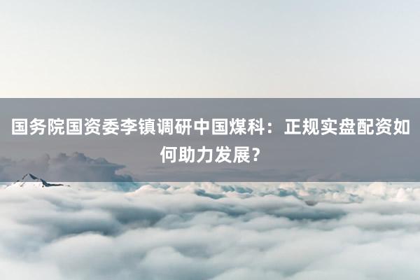 国务院国资委李镇调研中国煤科：正规实盘配资如何助力发展？