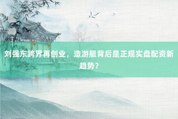 刘强东跨界再创业，造游艇背后是正规实盘配资新趋势？