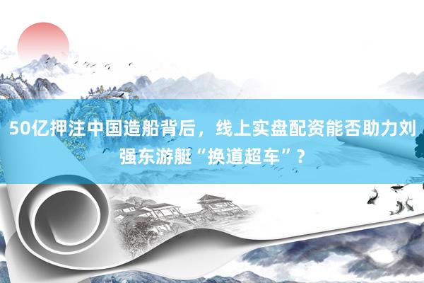 50亿押注中国造船背后，线上实盘配资能否助力刘强东游艇“换道超车”？