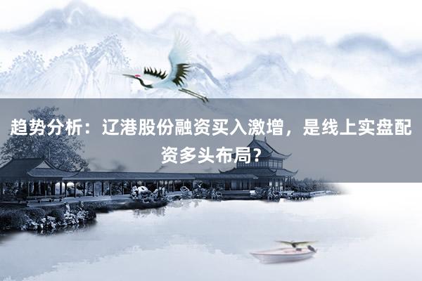 趋势分析：辽港股份融资买入激增，是线上实盘配资多头布局？