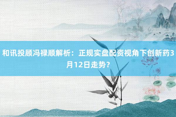 和讯投顾冯禄顺解析：正规实盘配资视角下创新药3月12日走势？