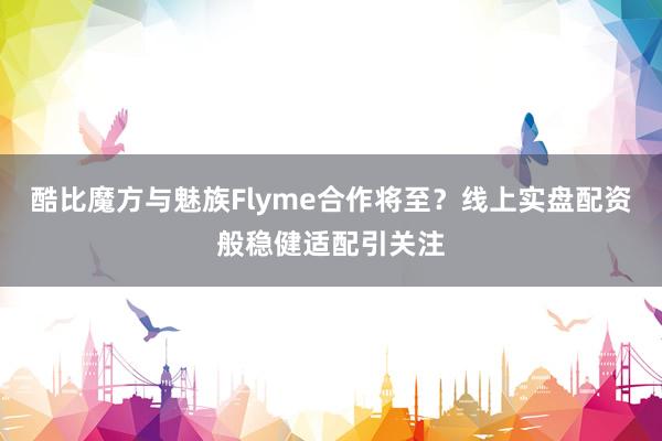 酷比魔方与魅族Flyme合作将至？线上实盘配资般稳健适配引关注