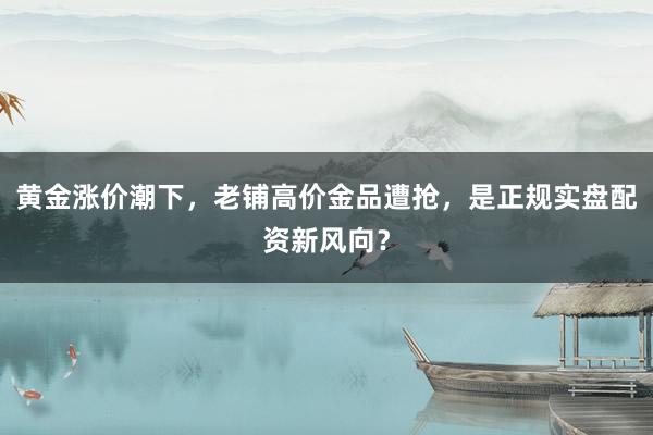 黄金涨价潮下，老铺高价金品遭抢，是正规实盘配资新风向？