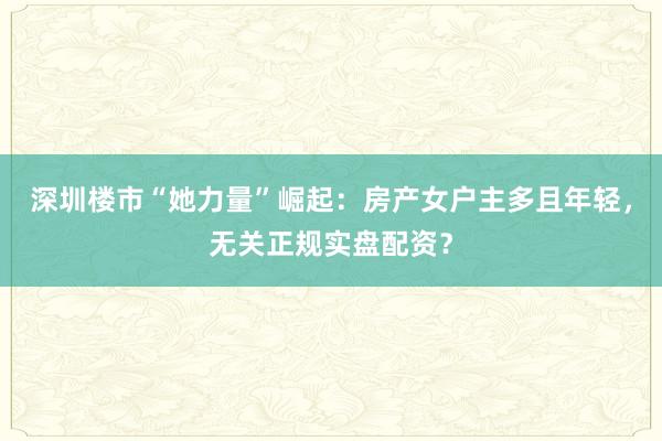 深圳楼市“她力量”崛起：房产女户主多且年轻，无关正规实盘配资？