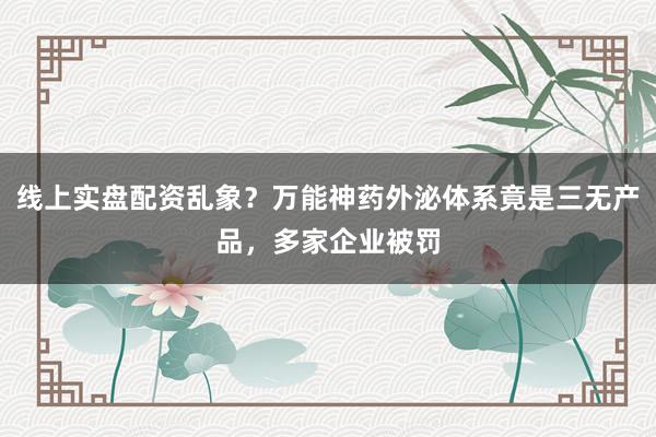 线上实盘配资乱象？万能神药外泌体系竟是三无产品，多家企业被罚