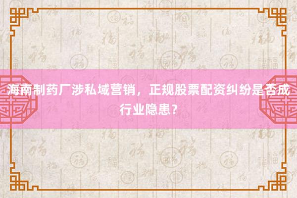 海南制药厂涉私域营销，正规股票配资纠纷是否成行业隐患？