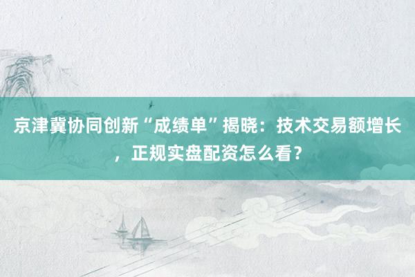 京津冀协同创新“成绩单”揭晓：技术交易额增长，正规实盘配资怎么看？