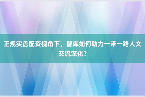 正规实盘配资视角下，智库如何助力一带一路人文交流深化？
