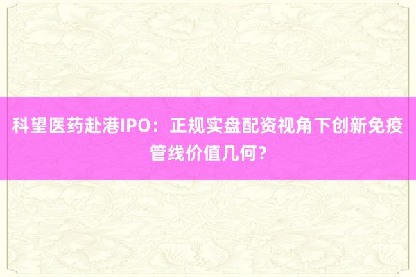 科望医药赴港IPO：正规实盘配资视角下创新免疫管线价值几何？