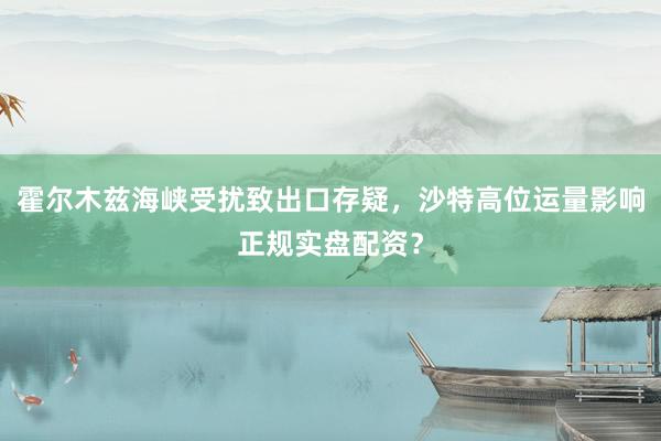 霍尔木兹海峡受扰致出口存疑，沙特高位运量影响正规实盘配资？