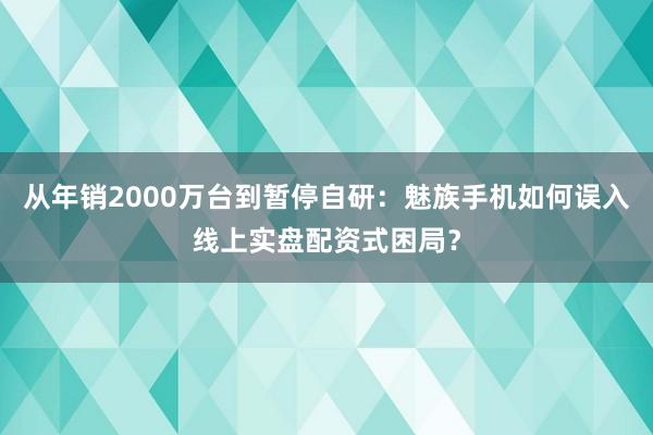 从年销2000万台到暂停自研：魅族手机如何误入线上实盘配资式困局？
