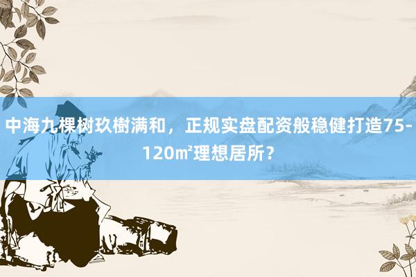 中海九棵树玖樹满和，正规实盘配资般稳健打造75-120㎡理想居所？