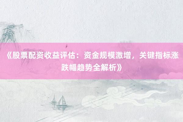 《股票配资收益评估：资金规模激增，关键指标涨跌幅趋势全解析》