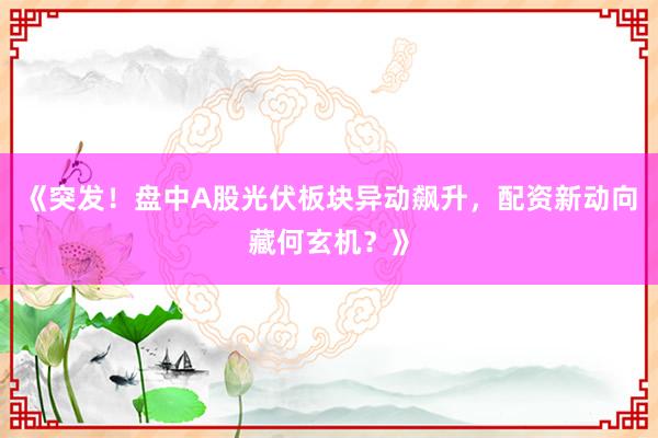 《突发！盘中A股光伏板块异动飙升，配资新动向藏何玄机？》