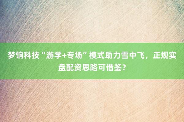 梦饷科技“游学+专场”模式助力雪中飞，正规实盘配资思路可借鉴？