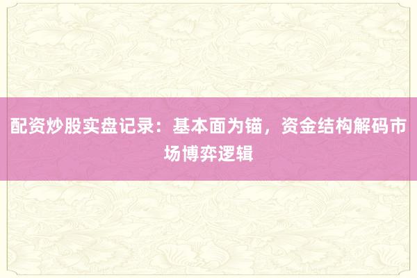 配资炒股实盘记录：基本面为锚，资金结构解码市场博弈逻辑