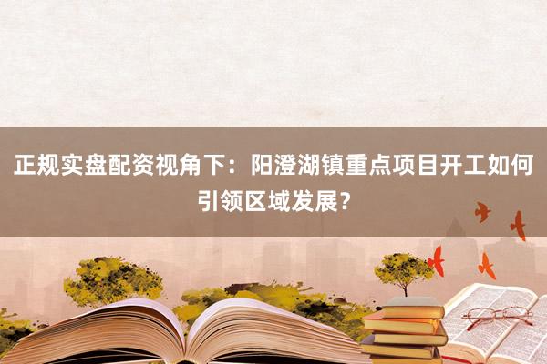 正规实盘配资视角下：阳澄湖镇重点项目开工如何引领区域发展？