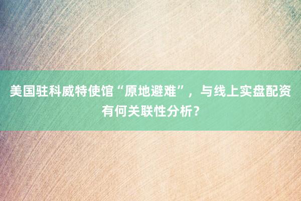 美国驻科威特使馆“原地避难”，与线上实盘配资有何关联性分析？
