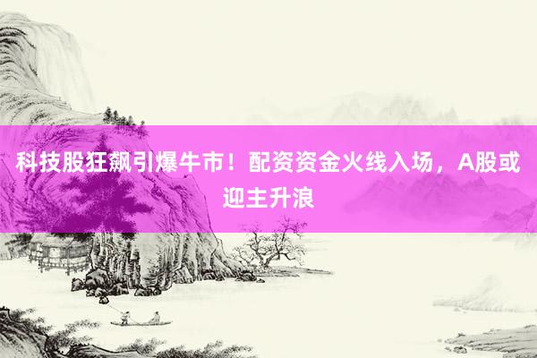 科技股狂飙引爆牛市！配资资金火线入场，A股或迎主升浪
